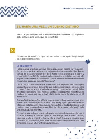 − 65 −
GARANTIZAR LA EQUIDAD DE GÉNERO
34. HABÍA UNA VEZ… UN CUENTO DISTINTO
¡Hola! ¿Se preparan para leer un cuento muy pero muy conocido? Le pueden
pedir a alguien de la familia que lea con ustedes.
Presten mucha atención porque, después ¡van a poder jugar e imaginar qué
cosas podrían ser distintas!
LA CENICIENTA
Había una vez una chica que vivía con su papá, en un castillo muy muy gran-
de. Un día, el papá se casó con una mujer que tenía a su vez dos hijas. Por un
tiempo las cosas anduvieron muy bien, hasta que un día falleció el padre, y
entonces todo cambió. Su madrastra y hermanastras la trataban muy mal y le
exigían que hiciera todas las tareas de la casa. Tanto andaba la chica entre las
cenizas, que pasaron a llamarla “Cenicienta”.
Una noche, el príncipe del reino convocó a un baile al que fueron todas las per-
sonas del pueblo, menos Cenicienta, que no tenía ropa limpia o elegante para
ponerse. Entonces, apareció su hada madrina y, con un hechizo, convirtió las
prendas de Cenicienta en un hermoso vestido, unos zapatitos de cristal y una
calabaza en un carruaje que la llevó a la fiesta. La magia duraría hasta las 12
de la noche.
Cuando Cenicienta entró al salón la gente se sorprendió y no reconoció a la jo-
ven tan hermosa que ingresaba al baile. Cenicienta y el príncipe se encontraron
y bailaron toda la noche, hasta que, un ratito antes de las 12, Cenicienta salió
corriendo para que no se le rompiera el hechizo ahí, en pleno baile, y dejó atrás
uno de sus zapatos de cristal.
El príncipe, que se había enamorado profundamente de Cenicienta, la buscó
por todo el reino y le probó el zapato a cuanta mujer se cruzó en su camino,
hasta que un día la encontró. Cuando ella se probó el zapato el príncipe supo
que había encontrado a la joven de la que se había enamorado. Cenicienta y el
príncipe se casaron y fueron felices para siempre.
 