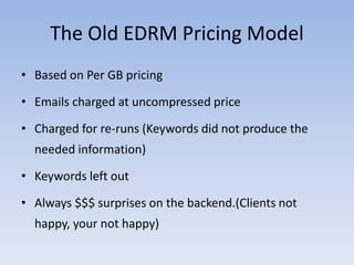 The Old EDRM Pricing Model
• Based on Per GB pricing

• Emails charged at uncompressed price

• Charged for re-runs (Keywords did not produce the
  needed information)

• Keywords left out

• Always $$$ surprises on the backend.(Clients not
  happy, your not happy)
 