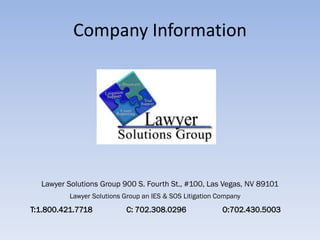 Company Information




  Lawyer Solutions Group 900 S. Fourth St., #100, Las Vegas, NV 89101
          Lawyer Solutions Group an IES & SOS Litigation Company
T:1.800.421.7718           C: 702.308.0296                O:702.430.5003
 