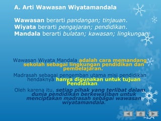 A. Arti Wawasan Wiyatamandala
Wawasan berarti pandangan; tinjauan.
Wiyata berarti pengajaran; pendidikan.
Mandala berarti bulatan; kawasan; lingkungan.
Wawasan Wiyata Mandala adalah cara memandang
sekolah sebagai lingkungan pendidikan dan
pembelajaran.
Madrasah sebagai pengemban utama misi pendidikan
hendaknya hanya digunakan untuk tujuan
Pendidikan.
Oleh karena itu, setiap pihak yang terlibat dalam
dunia pendidikan berkewajiban untuk
menciptakan madrasah sebagai wawasan
wiyatamandala.
 