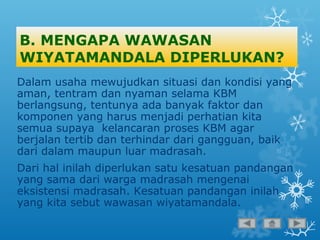 B. MENGAPA WAWASAN
WIYATAMANDALA DIPERLUKAN?
Dalam usaha mewujudkan situasi dan kondisi yang
aman, tentram dan nyaman selama KBM
berlangsung, tentunya ada banyak faktor dan
komponen yang harus menjadi perhatian kita
semua supaya kelancaran proses KBM agar
berjalan tertib dan terhindar dari gangguan, baik
dari dalam maupun luar madrasah.
Dari hal inilah diperlukan satu kesatuan pandangan
yang sama dari warga madrasah mengenai
eksistensi madrasah. Kesatuan pandangan inilah
yang kita sebut wawasan wiyatamandala.
 