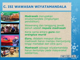 C. ISI WAWASAN WIYATAMANDALA
1. Madrasah merupakan
wiyatamandala (lingkungan
pendidikan)
2. Wewenang dan tanggung jawab
penuh adalah kepala madrasah
3. Kerja sama antara guru dan
orangtua murid
4. Guru, didalam maupun diluar
madrasah harus mampu menjunjung
tinggi martabat dan citra guru
5. Madrasah sebagai wiyatamandala
harus bertumpu pada masyarakat
sekitarnya,
 