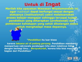 Untuk di Ingat
Marilah kita upayakan Wawasan Wiyatamandala ini
agar madrasah dapat berfungsi sesuai dengan
statusnya (institusional) yakni melaksanakan
proses belajar-mengajar sehingga tercapai tujuan
pendidikan yang diharapkan (profesional) dan
pembinaan kehidupan yang sehat dikalangan siswa
untuk menghadapi masa depannya.
“Pendidikan itu luar biasa
karena laksana air di padang gersang. Pendidikan membantu
memperluas cakrawala pandangan kita akan indahnya hidup
dengan berbagi ilmu… Bersyukurlah, karena kita bisa menjadi
bagian dari Pendidikan”
 