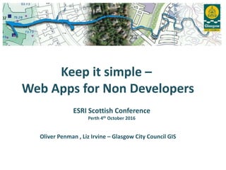 Keep it simple –
Web Apps for Non Developers
Oliver Penman , Liz Irvine – Glasgow City Council GIS
ESRI Scottish Conference
Perth 4th October 2016
 