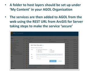 • A folder to host layers should be set up under
‘My Content’ in your AGOL Organization
• The services are then added to AGOL from the
web using the REST URL from ArcGIS for Server
taking steps to make the service ‘secure’
 