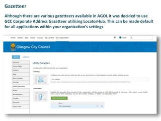 Gazetteer
Although there are various gazetteers available in AGOL it was decided to use
GCC Corporate Address Gazetteer utilising LocatorHub. This can be made default
for all applications within your organization’s settings
 