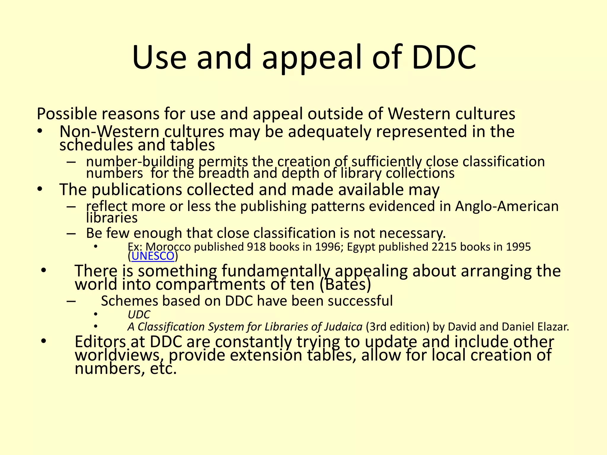 Use and appeal of DDCPossible reasons for use and appeal outside of Western culturesNon-Western cultures may be adequately represented in the schedules and tablesnumber-building permits the creation of sufficiently close classification numbers  for the breadth and depth of library collectionsThe publications collected and made available may reflect more or less the publishing patterns evidenced in Anglo-American librariesBe few enough that close classification is not necessary.Ex: Morocco published 918 books in 1996; Egypt published 2215 books in 1995 (UNESCO)There is something fundamentally appealing about arranging the world into compartments of ten (Bates)Schemes based on DDC have been successfulUDCA Classification System for Libraries of Judaica(3rd edition) by David and Daniel Elazar.Editors at DDC are constantly trying to update and include other worldviews, provide extension tables, allow for local creation of numbers, etc.