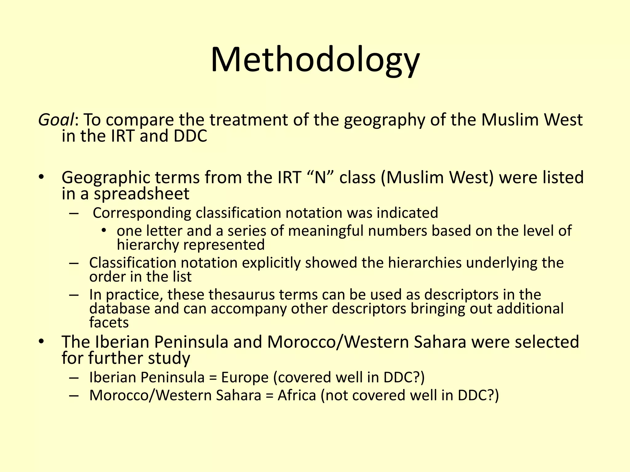 MethodologyGoal: To compare the treatment of the geography of the Muslim West in the IRT and DDCGeographic terms from the IRT “N” class (Muslim West) were listed in a spreadsheet Corresponding classification notation was indicatedone letter and a series of meaningful numbers based on the level of hierarchy representedClassification notation explicitly showed the hierarchies underlying the order in the listIn practice, these thesaurus terms can be used as descriptors in the database and can accompany other descriptors bringing out additional facetsThe Iberian Peninsula and Morocco/Western Sahara were selected for further studyIberian Peninsula = Europe (covered well in DDC?)Morocco/Western Sahara = Africa (not covered well in DDC?)