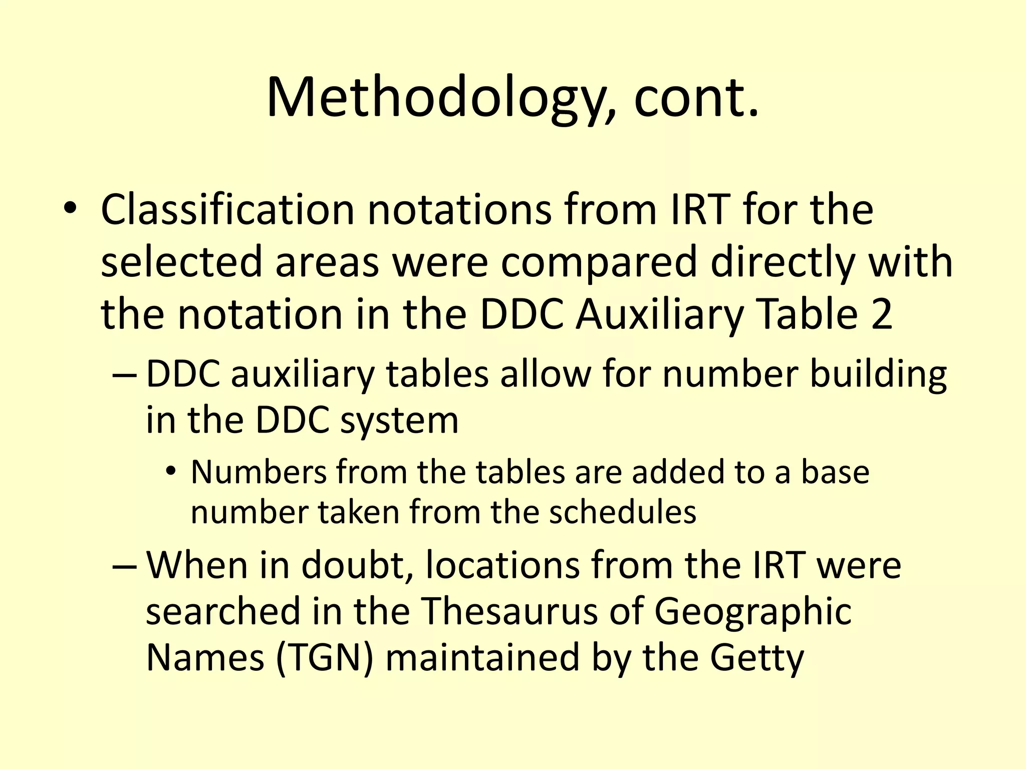 Methodology, cont.Classification notations from IRT for the selected areas were compared directly with the notation in the DDC Auxiliary Table 2 DDC auxiliary tables allow for number building in the DDC systemNumbers from the tables are added to a base number taken from the schedulesWhen in doubt, locations from the IRT were searched in the Thesaurus of Geographic Names (TGN) maintained by the Getty