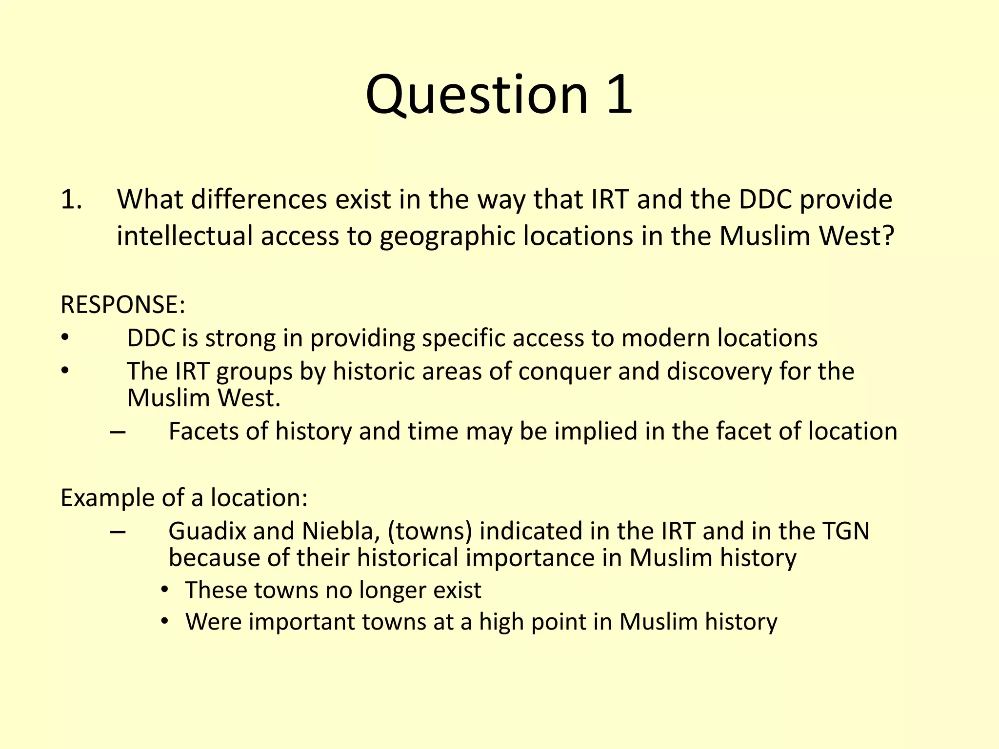 Primarily new (young) citiesQuestion 1What differences exist in the way that IRT and the DDC provide intellectual access to geographic locations in the Muslim West?RESPONSE:DDC is strong in providing specific access to modern locationsThe IRT groups by historic areas of conquer and discovery for the Muslim West. 	Facets of history and time may be implied in the facet of locationExample of a location:Guadix and Niebla, (towns) indicated in the IRT and in the TGN because of their historical importance in Muslim historyThese towns no longer existWere important towns at a high point in Muslim history