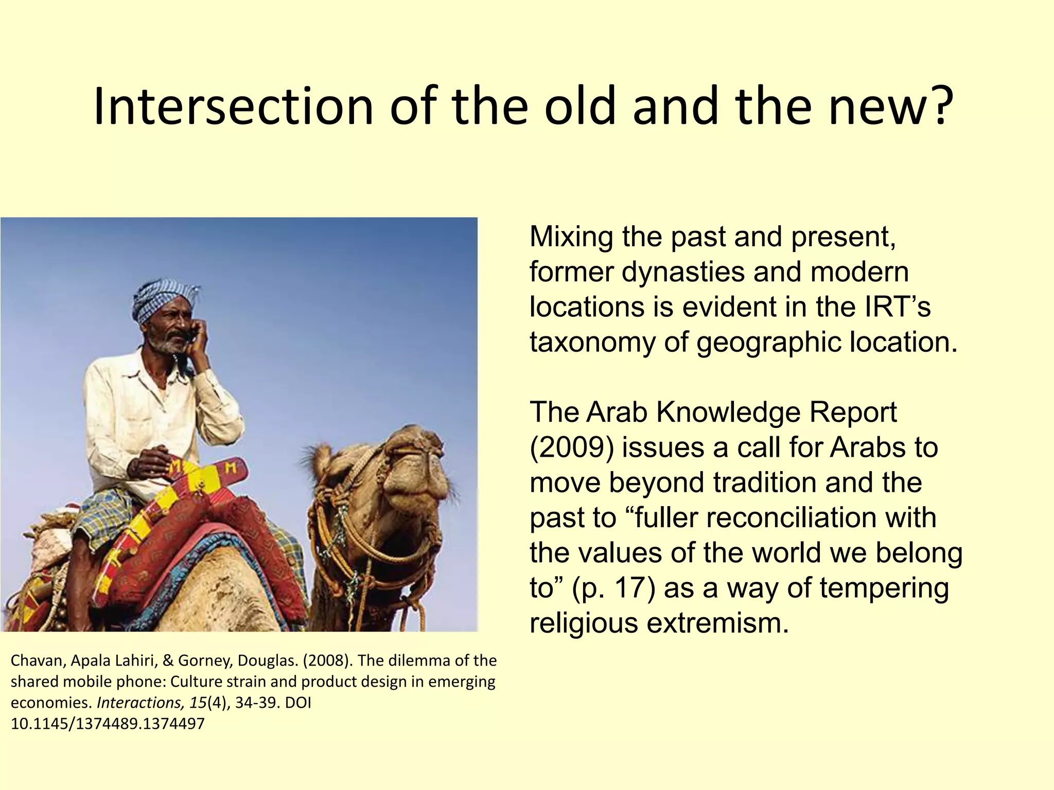 Intersection of the old and the new?Mixing the past and present, former dynasties and modern locations is evident in the IRT’s taxonomy of geographic location. The Arab Knowledge Report (2009) issues a call for Arabs to move beyond tradition and the past to “fuller reconciliation with the values of the world we belong to” (p. 17) as a way of tempering religious extremism. Chavan, Apala Lahiri, & Gorney, Douglas. (2008). The dilemma of the shared mobile phone: Culture strain and product design in emerging economies. Interactions, 15(4), 34-39. DOI 10.1145/1374489.1374497 