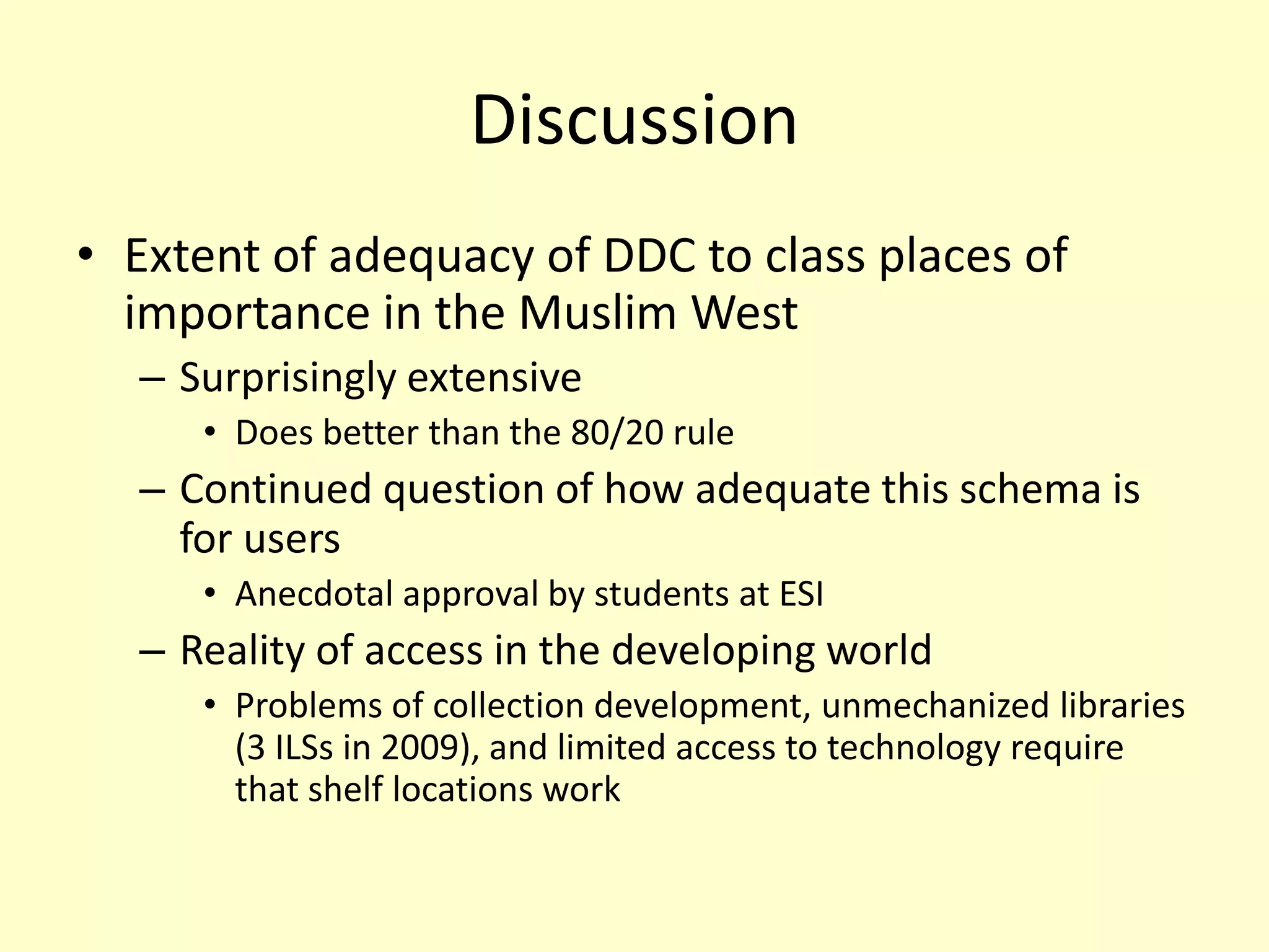 DiscussionExtent of adequacy of DDC to class places of importance in the Muslim WestSurprisingly extensiveDoes better than the 80/20 ruleContinued question of how adequate this schema is for usersAnecdotal approval by students at ESIReality of access in the developing worldProblems of collection development, unmechanized libraries (3 ILSs in 2009), and limited access to technology require that shelf locations work