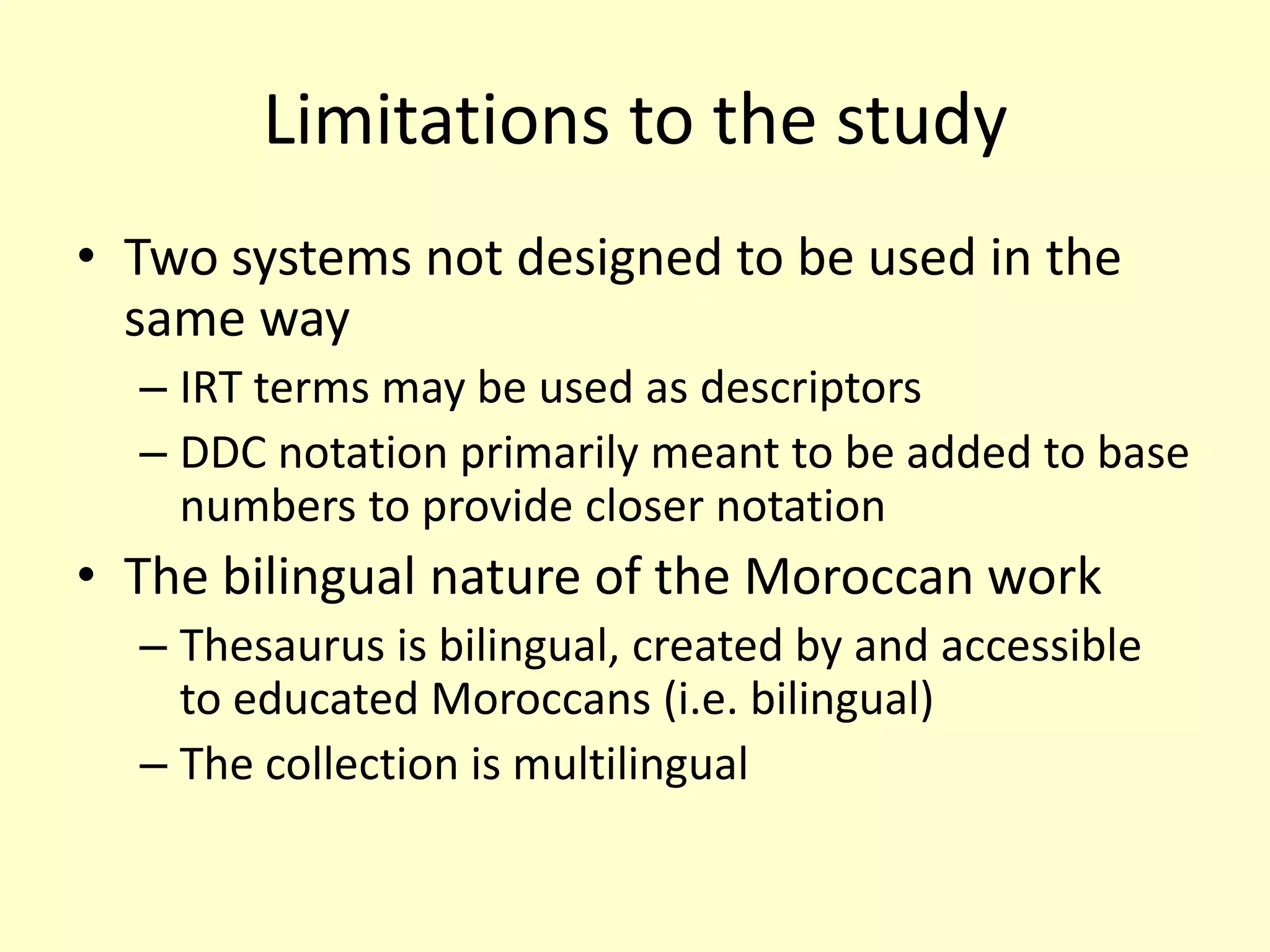Limitations to the studyTwo systems not designed to be used in the same way IRT terms may be used as descriptorsDDC notation primarily meant to be added to base numbers to provide closer notationThe bilingual nature of the Moroccan workThesaurus is bilingual, created by and accessible to educated Moroccans (i.e. bilingual)The collection is multilingual