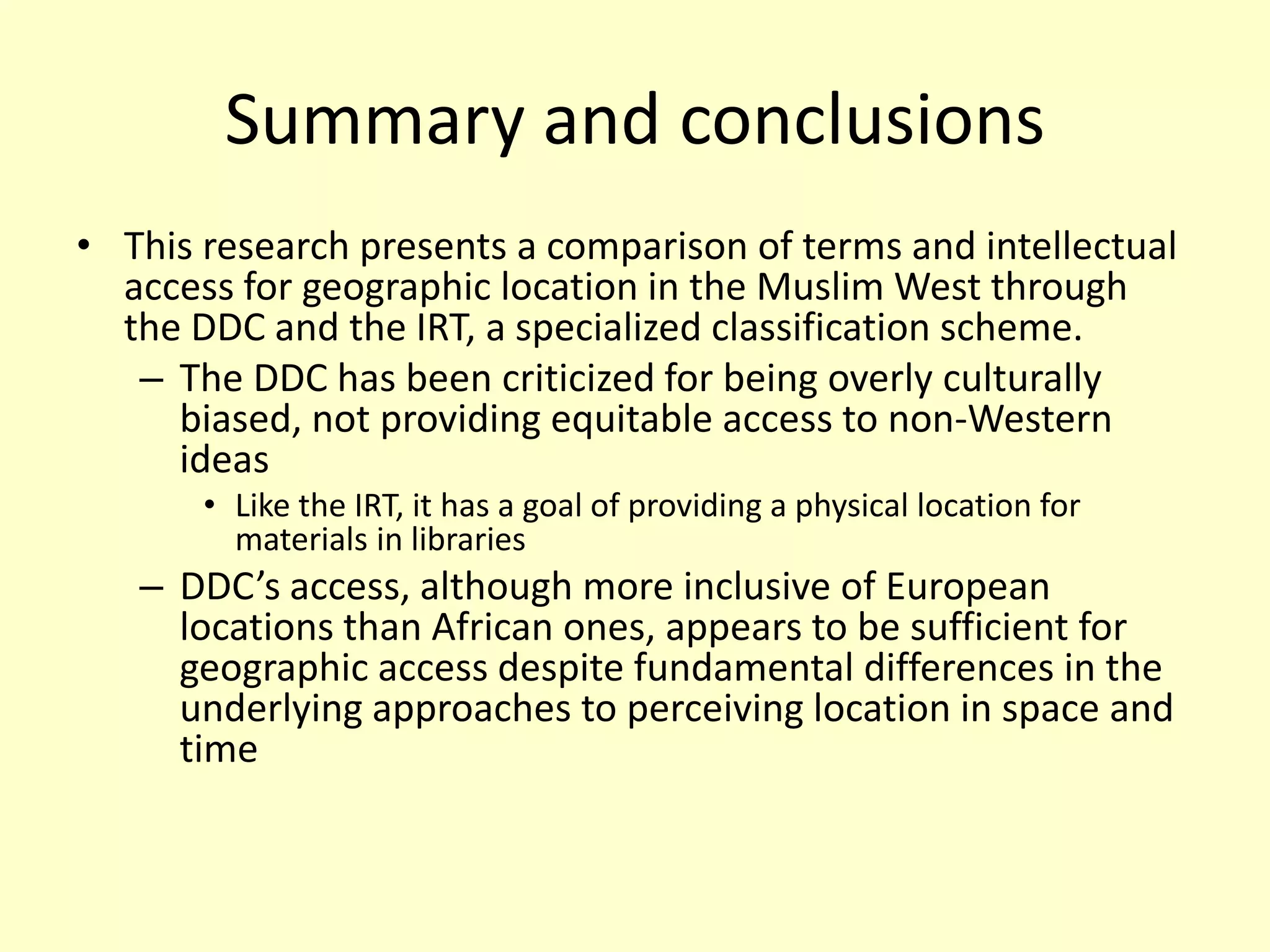 Summary and conclusionsThis research presents a comparison of terms and intellectual access for geographic location in the Muslim West through the DDC and the IRT, a specialized classification scheme. The DDC has been criticized for being overly culturally biased, not providing equitable access to non-Western ideasLike the IRT, it has a goal of providing a physical location for materials in librariesDDC’s access, although more inclusive of European locations than African ones, appears to be sufficient for geographic access despite fundamental differences in the underlying approaches to perceiving location in space and time