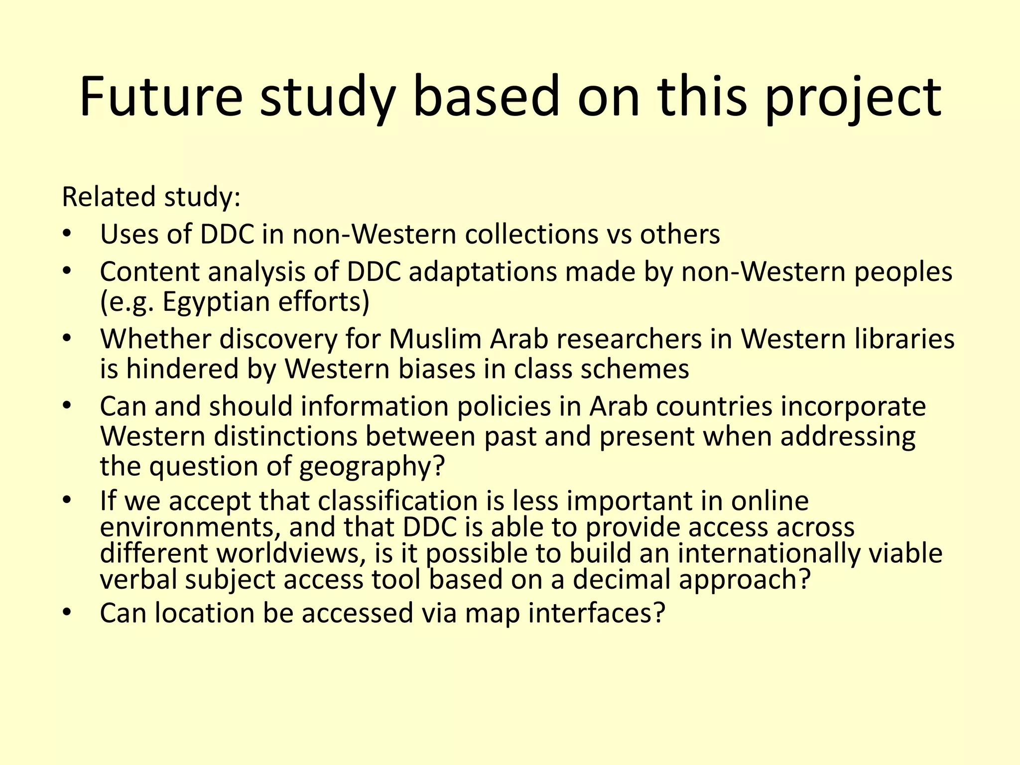 Future study based on this projectRelated study:Uses of DDC in non-Western collections vs othersContent analysis of DDC adaptations made by non-Western peoples (e.g. Egyptian efforts)Whether discovery for Muslim Arab researchers in Western libraries is hindered by Western biases in class schemesCan and should information policies in Arab countries incorporate Western distinctions between past and present when addressing the question of geography?If we accept that classification is less important in online environments, and that DDC is able to provide access across different worldviews, is it possible to build an internationally viable verbal subject access tool based on a decimal approach? Can location be accessed via map interfaces?