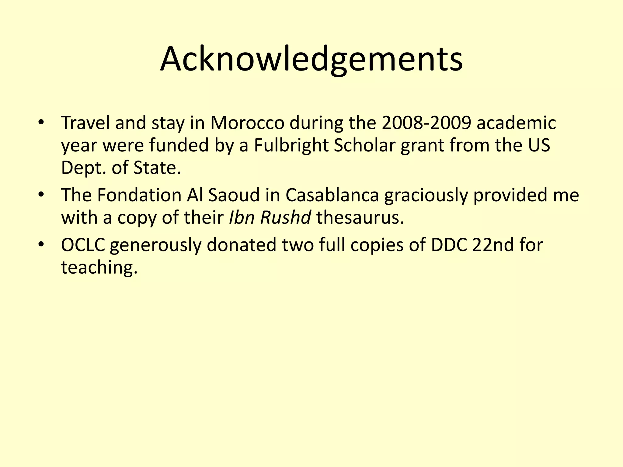 AcknowledgementsTravel and stay in Morocco during the 2008-2009 academic year were funded by a Fulbright Scholar grant from the US Dept. of State. The Fondation Al Saoud in Casablanca graciously provided me with a copy of their IbnRushdthesaurus.OCLC generously donated two full copies of DDC 22nd for teaching.