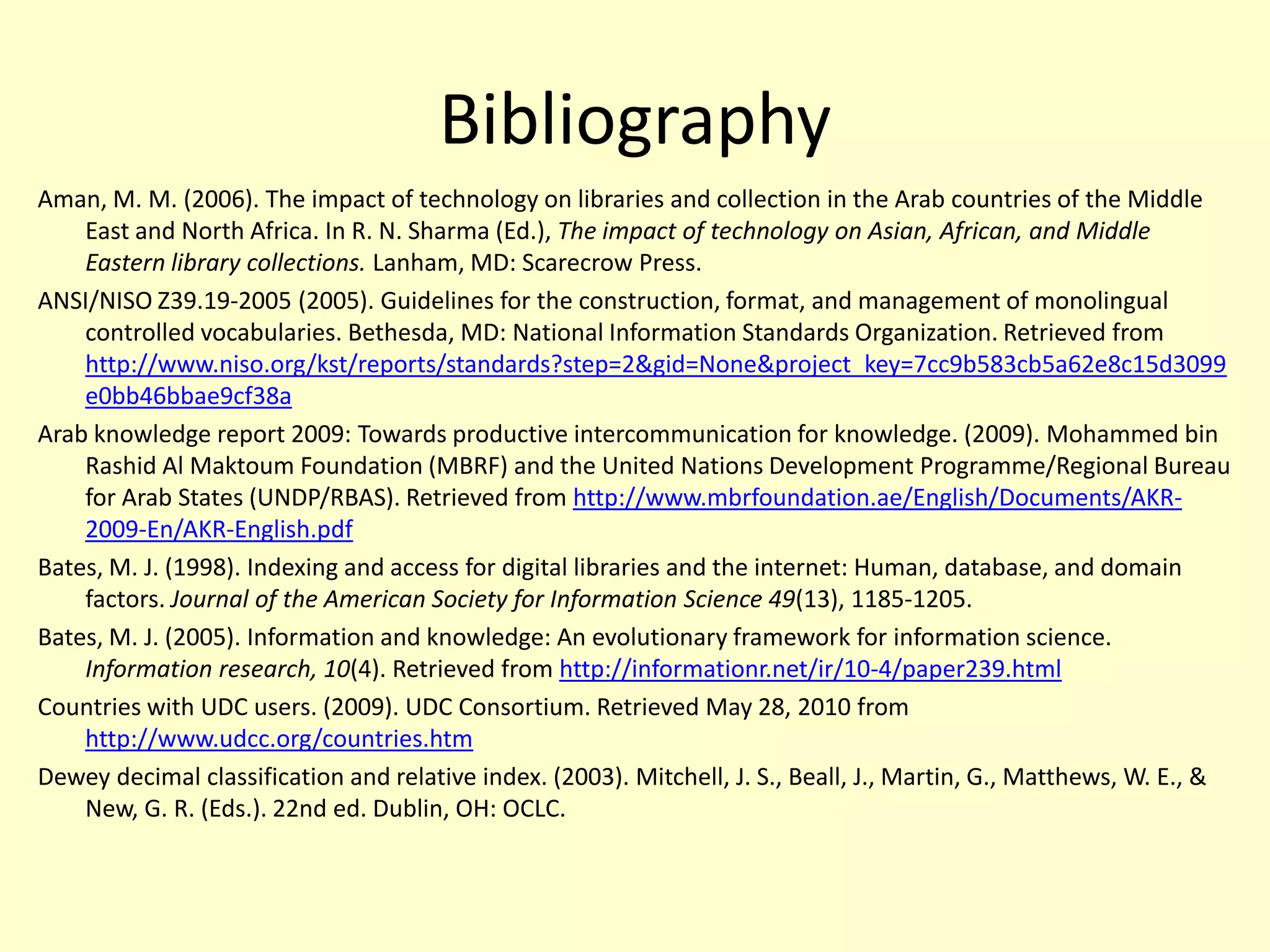 BibliographyAman, M. M. (2006). The impact of technology on libraries and collection in the Arab countries of the Middle East and North Africa. In R. N. Sharma (Ed.), The impact of technology on Asian, African, and Middle Eastern library collections. Lanham, MD: Scarecrow Press. ANSI/NISO Z39.19-2005 (2005). Guidelines for the construction, format, and management of monolingual controlled vocabularies. Bethesda, MD: National Information Standards Organization. Retrieved from http://www.niso.org/kst/reports/standards?step=2&gid=None&project_key=7cc9b583cb5a62e8c15d3099e0bb46bbae9cf38aArab knowledge report 2009: Towards productive intercommunication for knowledge. (2009). Mohammed bin Rashid Al Maktoum Foundation (MBRF) and the United Nations Development Programme/Regional Bureau for Arab States (UNDP/RBAS). Retrieved from http://www.mbrfoundation.ae/English/Documents/AKR-2009-En/AKR-English.pdfBates, M. J. (1998). Indexing and access for digital libraries and the internet: Human, database, and domain factors. Journal of the American Society for Information Science 49(13), 1185-1205.Bates, M. J. (2005). Information and knowledge: An evolutionary framework for information science. Information research, 10(4). Retrieved from http://informationr.net/ir/10-4/paper239.htmlCountries with UDC users. (2009). UDC Consortium. Retrieved May 28, 2010 from http://www.udcc.org/countries.htmDewey decimal classification and relative index. (2003). Mitchell, J. S., Beall, J., Martin, G., Matthews, W. E., & New, G. R. (Eds.). 22nd ed. Dublin, OH: OCLC. 