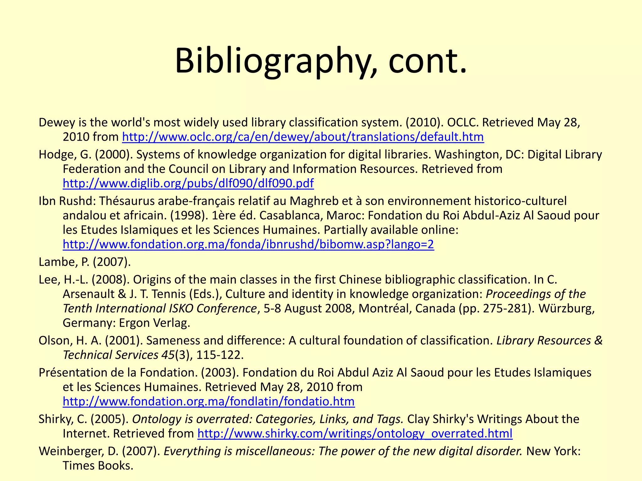 Bibliography, cont.Dewey is the world's most widely used library classification system. (2010). OCLC. Retrieved May 28, 2010 from http://www.oclc.org/ca/en/dewey/about/translations/default.htmHodge, G. (2000). Systems of knowledge organization for digital libraries. Washington, DC: Digital Library Federation and the Council on Library and Information Resources. Retrievedfromhttp://www.diglib.org/pubs/dlf090/dlf090.pdfIbn Rushd: Thésaurus arabe-français relatif au Maghreb et à son environnement historico-culturel andalou et africain. (1998). 1ère éd. Casablanca, Maroc: Fondation du Roi Abdul-Aziz Al Saoud pour les Etudes Islamiques et les Sciences Humaines. Partially available online: http://www.fondation.org.ma/fonda/ibnrushd/bibomw.asp?lango=2Lambe, P. (2007). Lee, H.-L. (2008). Origins of the main classes in the first Chinese bibliographic classification. In C. Arsenault & J. T. Tennis (Eds.), Culture and identity in knowledge organization: Proceedings of the Tenth International ISKO Conference, 5-8 August 2008, Montréal, Canada (pp. 275-281). Würzburg, Germany: ErgonVerlag.Olson, H. A. (2001). Sameness and difference: A cultural foundation of classification. Library Resources & Technical Services 45(3), 115-122.Présentation de la Fondation. (2003). Fondation du Roi Abdul Aziz Al Saoud pour les Etudes Islamiques et les Sciences Humaines. Retrieved May 28, 2010 from http://www.fondation.org.ma/fondlatin/fondatio.htmShirky, C. (2005). Ontology is overrated: Categories, Links, and Tags. Clay Shirky's Writings About the Internet. Retrieved from http://www.shirky.com/writings/ontology_overrated.htmlWeinberger, D. (2007). Everything is miscellaneous: The power of the new digital disorder. New York: Times Books.
