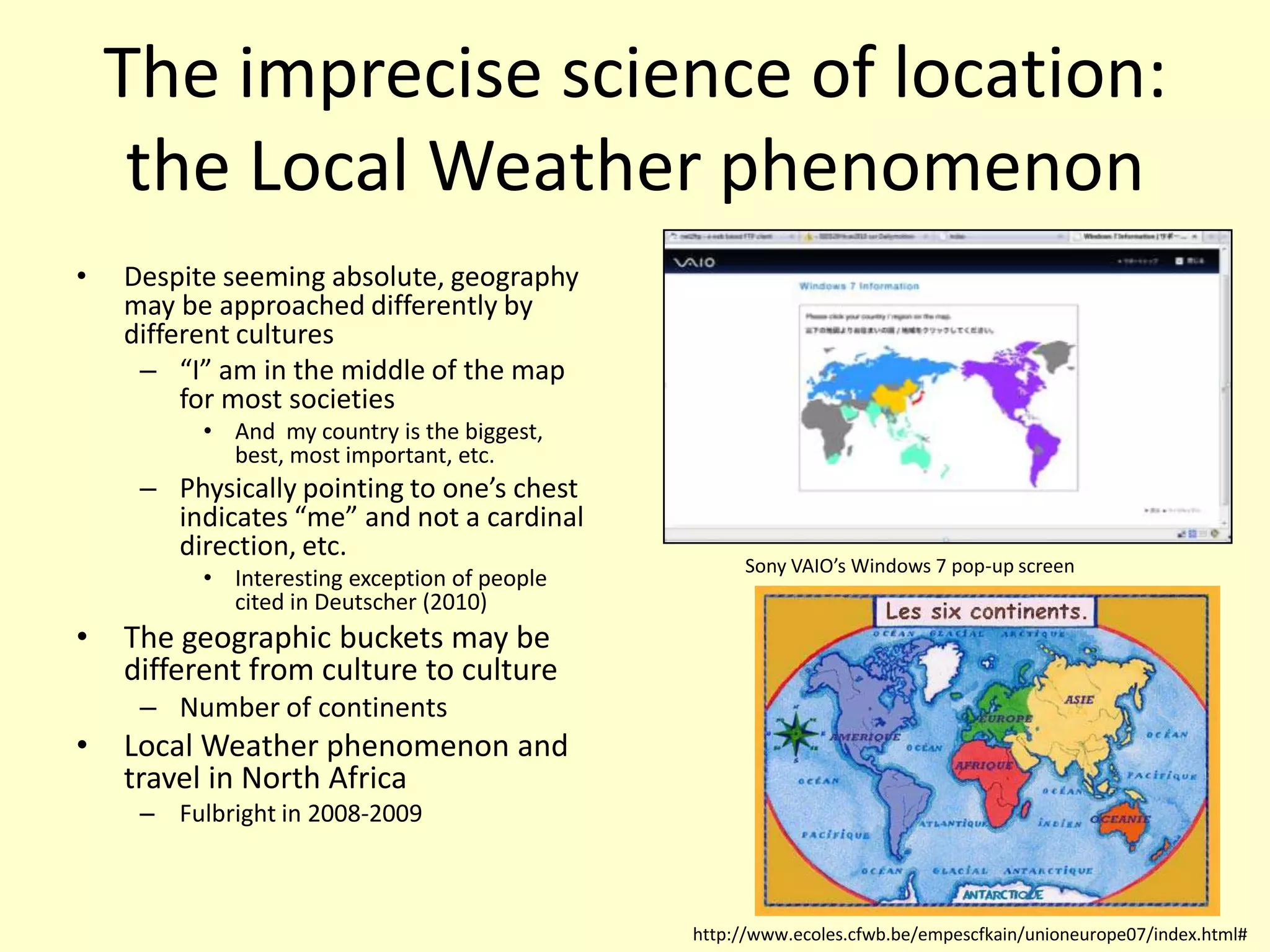 The imprecise science of location: the Local Weather phenomenonDespite seeming absolute, geography may be approached differently by different cultures“I” am in the middle of the map for most societiesAnd  my country is the biggest, best, most important, etc.Physically pointing to one’s chest indicates “me” and not a cardinal direction, etc.Interesting exception of people cited in Deutscher (2010)The geographic buckets may be different from culture to cultureNumber of continentsLocal Weather phenomenon and travel in North AfricaFulbright in 2008-2009Sony VAIO’s Windows 7 pop-up screenhttp://www.ecoles.cfwb.be/empescfkain/unioneurope07/index.html#