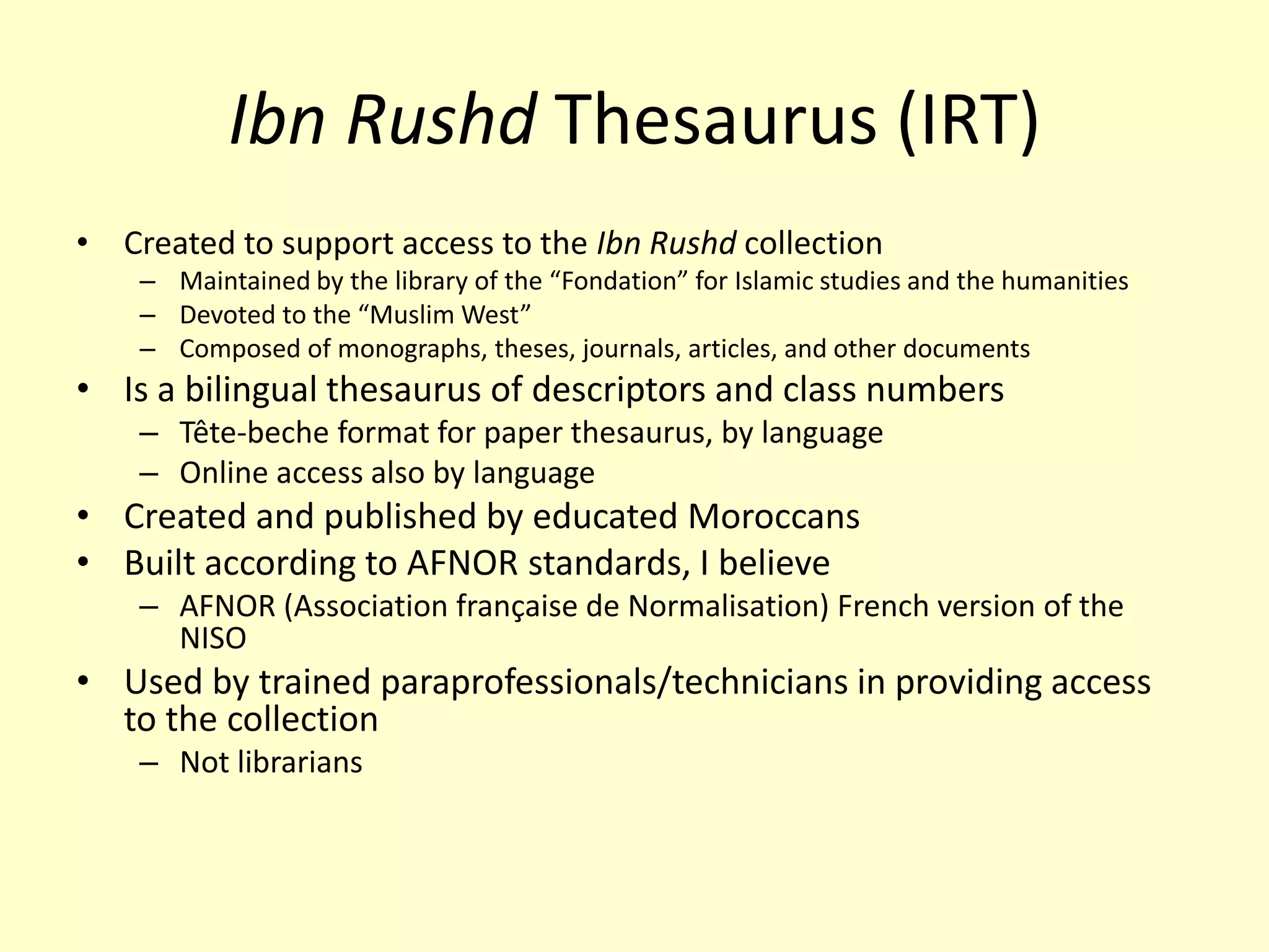 Ibn Rushd Thesaurus (IRT)Created to support access to theIbnRushdcollectionMaintained by the library of the “Fondation” for Islamic studies and the humanitiesDevoted to the “Muslim West”Composed of monographs, theses, journals, articles, and other documentsIs a bilingual thesaurus of descriptors and class numbersTête-becheformat for paper thesaurus, by languageOnline access also by languageCreated and published by educated MoroccansBuilt according to AFNOR standards, I believeAFNOR (Association françaisede Normalisation) French version of the NISOUsed by trained paraprofessionals/technicians in providing access to the collectionNot librarians