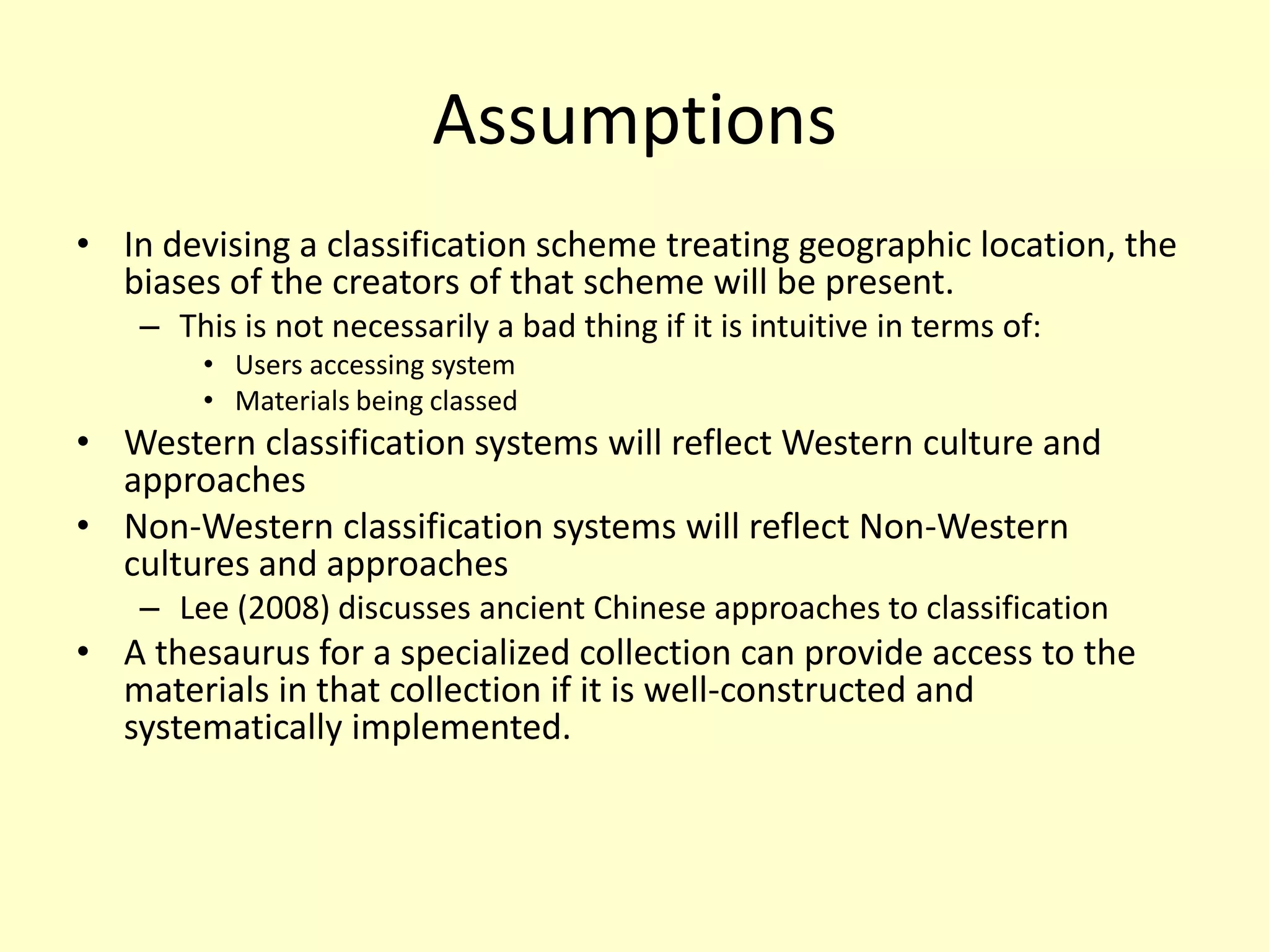 AssumptionsIn devising a classification scheme treating geographic location, the biases of the creators of that scheme will be present. This is not necessarily a bad thing if it is intuitive in terms of:Users accessing systemMaterials being classedWestern classification systems will reflect Western culture and approachesNon-Western classification systems will reflect Non-Western cultures and approachesLee (2008) discusses ancient Chinese approaches to classificationA thesaurus for a specialized collection can provide access to the materials in that collection if it is well-constructed and systematically implemented.