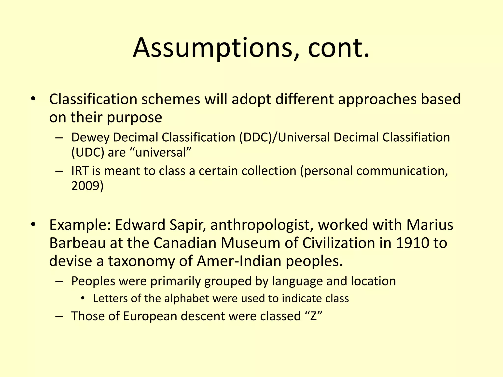 Assumptions, cont.Classification schemes will adopt different approaches based on their purpose Dewey Decimal Classification (DDC)/Universal Decimal Classifiation (UDC) are “universal” IRT is meant to class a certain collection (personal communication, 2009)Example: Edward Sapir, anthropologist, worked with Marius Barbeau at the Canadian Museum of Civilization in 1910 to devise a taxonomy of Amer-Indian peoples. Peoples were primarily grouped by language and locationLetters of the alphabet were used to indicate classThose of European descent were classed “Z”