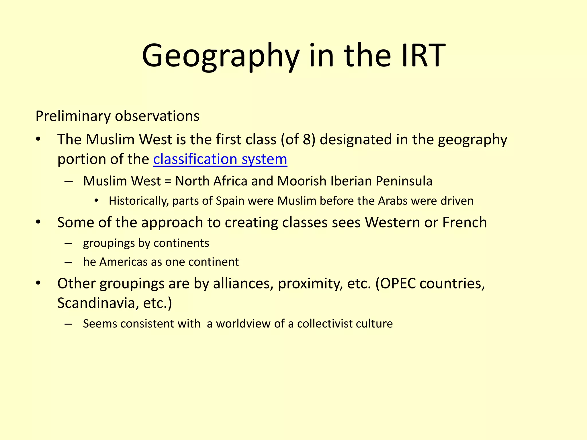 Geography in the IRTPreliminary observationsThe Muslim West is the first class (of 8) designated in the geography portion of the classification systemMuslim West = North Africa and Moorish Iberian PeninsulaHistorically, parts of Spain were Muslim before the Arabs were driven Some of the approach to creating classes sees Western or French groupings by continentshe Americas as one continentOther groupings are by alliances, proximity, etc. (OPEC countries,  Scandinavia, etc.)Seems consistent with  a worldview of a collectivist culture