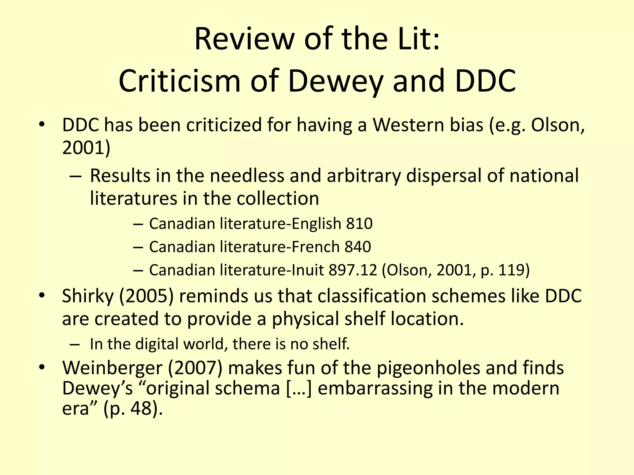 Review of the Lit: Criticism of Dewey and DDCDDC has been criticized for having a Western bias (e.g. Olson, 2001) Results in the needless and arbitrary dispersal of national literatures in the collectionCanadian literature-English 810Canadian literature-French 840Canadian literature-Inuit 897.12 (Olson, 2001, p. 119)Shirky (2005) reminds us that classification schemes like DDC are created to provide a physical shelf location. In the digital world, there is no shelf.Weinberger (2007) makes fun of the pigeonholes and finds Dewey’s “original schema […] embarrassing in the modern era” (p. 48). 