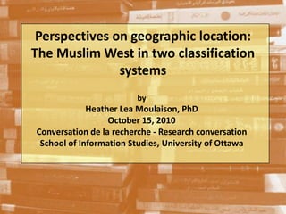 Perspectives on geographic location: The Muslim West in two classification systems by Heather Lea Moulaison, PhD October 15, 2010 Conversation de la recherche - Researchconversation School of Information Studies, University of Ottawa 