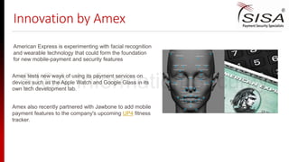 Innovation by Amex
Amex also recently partnered with Jawbone to add mobile
payment features to the company's upcoming UP4 fitness
tracker.
American Express is experimenting with facial recognition
and wearable technology that could form the foundation
for new mobile-payment and security features
Amex tests new ways of using its payment services on
devices such as the Apple Watch and Google Glass in its
own tech development lab.SISA Information Security
 