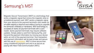 Samsung’s MST
Magnetic Secure Transmission (MST) is a technology that
emits a magnetic signal that mimics the magnetic strip on
a traditional payment card. MST sends a magnetic signal
from your device to the payment terminal's card reader (to
emulate swiping a physical card without having to upgrade
the terminal’s software or hardware). MST technology is
accepted at nearly all payment terminals with a card
reader. Some payment terminals may require software
updates. Simply select a card from Samsung Pay, and
transmit the payment information by moving your device
within an inch of the payment terminal. Your transaction
and payment information will be kept private and secure
with the use of tokenization. MST is more secure than
using a traditional payment card and is as secure as
paying with Near Field Communication (NFC).
SISA Information Security
 