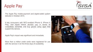 Apple Pay
The Apple Pay mobile-payment and digital-wallet system
debuted in October 2014.
It lets consumers with NFC-enabled iPhone 6, iPhone 6
Plus, and Apple Watch devices pay in stores at
contactless terminals and buy goods using apps that
support the service.
Apple Pay's impact was significant and immediate.
More than a million credit cards were registered for use
with the service in its first three days of availability.
SISA Information Security
 