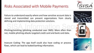 Risks Associated with Mobile Payments
Failure to understand exactly where and how sensitive account data is
stored and transmitted can prevent organizations from clearly
defining and implementing data protection solutions.
Phishing/smishing (phishing conducted over SMS): More often than
not, mobile phishing attacks targeted credit card and bank card data.
Insecure Coding: The app itself could also have coding or process
flaws, which can lead to leaked banking information.
SISA Information Security
 