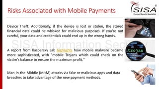 Risks Associated with Mobile Payments
Device Theft: Additionally, if the device is lost or stolen, the stored
financial data could be whisked for malicious purposes. If you’re not
careful, your data and credentials could end up in the wrong hands.
A report from Kaspersky Lab highlights how mobile malware became
more sophisticated, with "mobile Trojans which could check on the
victim's balance to ensure the maximum profit."
Man-in-the-Middle (MitM) attacks via fake or malicious apps and data
breaches to take advantage of the new payment methods.
SISA Information Security
 