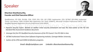 Speaker
Qualifications: PCI QSA, PA-QSA, CISA, CISSP, CEH, FCA, ISO 27001 Implementer, CEH, OCTAVE (SEI-CMU) Authorized
Trainer and Advisor, SANS Certified Web Application Pen Tester (GWAPT), Microsoft Certified Professional (MCP), VISA
Qualified Payment Application Security Professional (VISA QPASP)
Dharshan Shanthamurthy,
Founder and Chief Executive Officer
 Payment Security Expert. Worked on Aadhar initial security framework and was the lead author of the PCI DSS
Standard Risk Assessment Guidance document.
 Amongst the first PCI Qualified Security Assessors of the PCI Council. First PCI QSA in Asia.
 OCTAVE Authorized Trainer from Software Engineering Institute, Carnegie Mellon University.
 Author of the CPISI and CISRA Certification programs.
Email: dbs@sisainfosec.com Linkedin: dharshanshanthamurthy
SISA Information Security
 