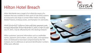 Hilton Hotel Breach
Hilton Worldwide was a target of an attack by means of a
malware that was installed on their point of sale (PoS) systems
at restaurants and shops in certain Hilton hotels including
Waldorf Astoria, Embassy Suites, and Hampton Inn and Suites.
Hilton announced ‘Customers who used their payment cards
between November 18 and December 5, 2014, or April 21 and
July 27, 2015, may be affected by the info-stealing malware.’
Hilton customers’ personal information such as cardholder
names, payment card numbers, security codes, and expiration
dates are believed to have been compromised by the PoS
malware, but no addresses or personal identification numbers
(PINs) were affected.
SISA Information Security
 