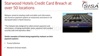 Starwood Hotels Credit Card Breach at
over 50 locations
Malware aimed at stealing credit and debit card information
was found on payment systems at restaurants and stores in 54
Starwood hotels in North America
"The malware was designed to collect certain payment card
information, including cardholder name, payment card number,
security code and expiration date,"
Similar examples of Hotels being targeted by malware on their
payment systems:
• Trump Collection
• Mandarin Oriental Hotels
SISA Information Security
 