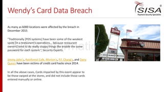 Wendy’s Card Data Breach
As many as 6000 locations were affected by the breach in
December 2015
Jimmy John's, Rainforest Cafe, Morton's, P.F. Chang's, and Dairy
Queen have been victims of credit card hacks since 2014.
"Traditionally [POS systems] have been some of the weakest
spots [in a restaurant's operations... because restaurant
owners] tend to do really sloppy things like enable the same
password for each system.“, Security Experts.
In all the above cases, Cards impacted by this event appear to
be those swiped at the stores, and did not include those cards
entered manually or online.
SISA Information Security
 