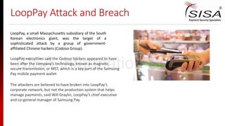 LoopPay Attack and Breach
LoopPay, a small Massachusetts subsidiary of the South
Korean electronics giant, was the target of a
sophisticated attack by a group of government-
affiliated Chinese hackers (Codoso Group).
The attackers are believed to have broken into LoopPay’s
corporate network, but not the production system that helps
manage payments, said Will Graylin, LoopPay’s chief executive
and co-general manager of Samsung Pay.
LoopPay executives said the Codoso hackers appeared to have
been after the company’s technology, known as magnetic
secure transmission, or MST, which is a key part of the Samsung
Pay mobile payment wallet
SISA Information Security
 