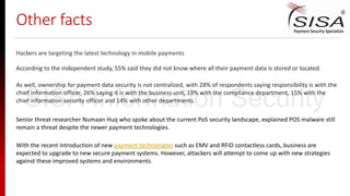 Other facts
As well, ownership for payment data security is not centralized, with 28% of respondents saying responsibility is with the
chief information officer, 26% saying it is with the business unit, 19% with the compliance department, 15% with the
chief information security officer and 14% with other departments.
Hackers are targeting the latest technology in mobile payments
According to the independent study, 55% said they did not know where all their payment data is stored or located.
Senior threat researcher Numaan Huq who spoke about the current PoS security landscape, explained POS malware still
remain a threat despite the newer payment technologies.
With the recent introduction of new payment technologies such as EMV and RFID contactless cards, business are
expected to upgrade to new secure payment systems. However, attackers will attempt to come up with new strategies
against these improved systems and environments.
SISA Information Security
 