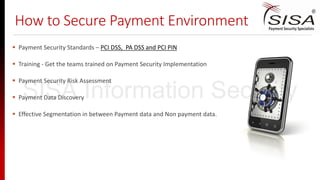 How to Secure Payment Environment
 Payment Security Standards – PCI DSS, PA DSS and PCI PIN
 Training - Get the teams trained on Payment Security Implementation
 Payment Security Risk Assessment
 Payment Data Discovery
 Effective Segmentation in between Payment data and Non payment data.
SISA Information Security
 