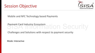 Session Objective
Mobile and NFC Technology based Payments
Payment Card Industry Ecosystem
Challenges and Solutions with respect to payment security
Mode: Interactive
SISA Information Security
 