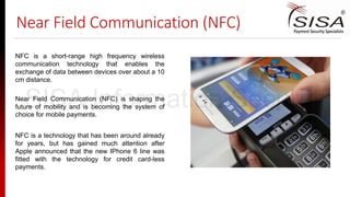 Near Field Communication (NFC)
Near Field Communication (NFC) is shaping the
future of mobility and is becoming the system of
choice for mobile payments.
NFC is a technology that has been around already
for years, but has gained much attention after
Apple announced that the new IPhone 6 line was
fitted with the technology for credit card-less
payments.
NFC is a short-range high frequency wireless
communication technology that enables the
exchange of data between devices over about a 10
cm distance.
SISA Information Security
 