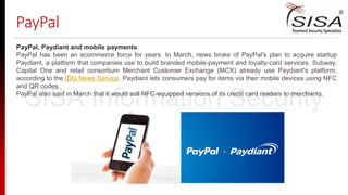 PayPal
PayPal, Paydiant and mobile payments
PayPal has been an ecommerce force for years. In March, news broke of PayPal's plan to acquire startup
Paydiant, a platform that companies use to build branded mobile-payment and loyalty-card services. Subway,
Capital One and retail consortium Merchant Customer Exchange (MCX) already use Paydiant's platform,
according to the IDG News Service. Paydiant lets consumers pay for items via their mobile devices using NFC
and QR codes.
PayPal also said in March that it would sell NFC-equipped versions of its credit card readers to merchants.
SISA Information Security
 