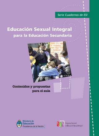 Educación Sexual Integral
para la Educación Secundaria
Serie Cuadernos de ESI
Contenidos y propuestas
para el aula
PPrrooggrraammaa NNaacciioonnaall ddee EEdduuccaacciióónn SSeexxuuaall IInntteeggrraall
((001111)) 44112299--11222277 // ((001111)) 44112299--77440011..
EE--mmaaiill:: pprrooggrraammaaeedduuccaacciioonnsseexxuuaall@@mmee..ggoovv..aarr
Comuniquémonos:
TAPAS ME ok:Layout 1 13/4/10 13:15 Página 1
 