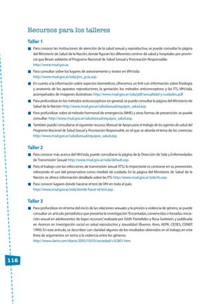 Recursos para los talleres
Taller 1
Para conocer las instituciones de atención de la salud sexual y reproductiva, se puede consultar la página
del Ministerio de Salud de la Nación,donde figuran los diferentes centros de salud y hospitales por provin-
cia que llevan adelante el Programa Nacional de Salud Sexual y Procreación Responsable:
http://www.msal.gov.ar.
Para consultar sobre los lugares de asesoramiento y testeo en VIH/sida:
http://www.msal.gov.ar/sida/pvs_pcia.asp.
En cuanto a la información sobre aspectos biomédicos,ofrecemos un link con información sobre fisiología
y anatomía de los aparatos reproductores, la gestación, los métodos anticonceptivos y las ITS, VIH/sida,
acompañados de imágenes ilustrativas:http://www.msal.gov.ar/sida/pdf/sexualidad-y-cuidados.pdf.
Para profundizar en los métodos anticonceptivos en general,se puede consultar la página del Ministerio de
Salud de la Nación:http://www.msal.gov.ar/saludsexual/equipos_salud.asp.
Para profundizar sobre el método hormonal de emergencia (MHE) y otras formas de prevención,se puede
consultar:http://www.msal.gov.ar/saludsexual/equipos_salud.asp.
También puede consultarse el siguiente recurso:Manual de Apoyo para el trabajo de los agentes de salud del
Programa Nacional de Salud Sexual y Procreación Responsable,en el que se aborda el tema de las creencias:
http://www.msal.gov.ar/saludsexual/equipos_salud.asp.
Taller 2
Para conocer más acerca del VIH/sida,puede consultarse la página de la Dirección de Sida y Enfermedades
de Transmisión Sexual:http://www.msal.gov.ar/sida/default.asp.
Para el trabajo con las infecciones de transmisión sexual (ITS),lo importante es centrarse en su prevención,
reforzando el uso del preservativo como medida de cuidado. En la página del Ministerio de Salud de la
Nación,se ofrece información detallada sobre las ITS:http://www.msal.gov.ar/sida/its.asp.
Para conocer lugares donde hacerse el test de VIH en todo el país:
http://www.msal.gov.ar/sida/donde-hacer-el-test.asp.
Taller 3
Para profundizar en el tema del inicio de las relaciones sexuales y la presión y violencia de género,se puede
consultar un artículo periodístico que presenta la investigación“Encantadas,convencidas o forzadas:inicia-
ción sexual en adolescentes de bajos recursos”,realizada por Edith Pantelides y Rosa Gedstein,y publicada
en Avances en investigación social en salud reproductiva y sexualidad (Buenos Aires, AEPA, CEDES, CENEP,
1999).En este artículo,se describen con claridad algunos de los resultados obtenidos en el trabajo,en esta
línea de argumentos en torno a la violencia entre los géneros:
http://www.clarin.com/diario/2005/10/03/sociedad/s-02801.htm.
116
 