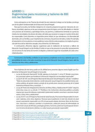 121
ANEXO 1:
Sugerencias para reuniones y talleres de ESI
con las familias
Como anticipamos en las“Puertas de entrada”de este material,el trabajo con las familias constituye
uno de los pilares fundamentales de la Educación Sexual Integral.
Para que la escuela y las familias trabajemos en conjunto, proponemos generar relaciones de con-
fianza, sinceridad y apertura,en las que compartamos tanto los logros como las dificultades en relación
a los procesos de enseñanza y aprendizaje de los y las jóvenes, y colaboremos teniendo en cuenta los
miedos,las necesidades y los deseos de todas y de todos que se ponen en juego en nuestro rol de adul-
tos responsables. Como docentes, es importante poner énfasis en que atendemos a la diversidad del
alumnado y de sus familias,y que respetamos las creencias y las posturas de todos y todas.Por ejemplo,
el tratamiento en la escuela de un tema polémico como el de los anticonceptivos,no implica la promo-
ción del inicio de las relaciones sexuales,sino el derecho a la información.
A continuación, ofrecemos algunas sugerencias para la realización de reuniones y talleres de
Educación Sexual Integral con las familias.El orden en que se las presenta no prescribe necesariamente
una secuencia.El o los temas de reunión se elegirán y ordenarán según las necesidades de cada comu-
nidad educativa.
Convocamos a las familias,confiados en que estamos cumpliendo con la Ley y sabiendo que es res-
ponsabilidad de todos y de todas encaminar la tarea de la Educación Sexual Integral, y hacer valer los
derechos de niños,niñas y adolescentes.
Para el planteo de este tema,puede ser de utilidad tener presentes algunos textos legales que fun-
damentan la Educación Sexual Integral en la escuela:
• La Ley de Educación Nacional N° 26.2061
plantea, en el artículo 11, inciso P):“Brindar conocimien-
tos y promover valores que fortalezcan la formación integral de una sexualidad responsable”.
• La Ley N° 26.1502
crea el Programa Nacional de Educación Sexual Integral.Su artículo 1 establece:
“Todos los educandos tienen derecho a recibir educación sexual integral en los establecimientos edu-
cativos públicos, de gestión estatal y privada de las jurisdicciones nacional, provincial, de la Ciudad
Autónoma de Buenos Aires y municipal…”.
• La Ley de Protección Integral de los Derechos de Niños,Niñas y Adolescentes Nº 26.0613
dispone,
entre otras cosas, en su artículo 17: “Prohíbase a las instituciones educativas públicas y privadas
imponer por causa de embarazo,maternidad o paternidad,medidas correctivas o sanciones discipli-
narias a niñas,niños y adolescentes”.
• La Ley 25.6734
crea el Programa Nacional de Salud Sexual y Procreación Responsable.En el artí-
culo 2 plantea, entre otros objetivos:“Alcanzar para la población el nivel más elevado de salud
sexual y procreación responsable con el fin de que pueda adoptar decisiones libres de discrimina-
ción, coacciones o violencia; contribuir a la prevención y detección precoz de enfermedades de
transmisión sexual,deVIH/sida y patologías genital y mamarias;potenciar la participación femeni-
na en la toma de decisiones relativas a su salud sexual y procreación responsable”.
1 Disponible en:http://www.me.gov.ar/doc_pdf/ley_de_educ_nac.pdf.
2 Disponible en:http://www.me.gov.ar/consejo/resoluciones/res08/45-08.pdf.
3 Disponible en:http://www.derhuman.jus.gov.ar/normativa/pdf/LEY_26061.pdf.
4 Disponible en:http://www.msal.gov.ar/htm/Site/promin/UCMISALUD/archivos/pdf/ley-25673.pdf.
CUAD anexos:Layout 1 13/4/10 13:13 Página 121
 