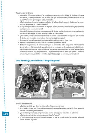 • Acerca de“¿Cómo nos cuidamos?”,se mencionan cuatro modos de cuidado de sí mismo y de los y
las demás. ¿Qué les parece cada uno de ellos? ¿De qué otras formas les parece que uno o una se
cuida? Piensen un ejemplo para cada uno de ellos.
• ¿Qué métodos anticonceptivos y de regulación de la fecundidad conocen? ¿Cuáles son las venta-
jas y las desventajas de cada uno de ellos?
• Si hay discrepancia en la información en el grupo,¿cómo podríamos resolver esto? ¿A qué fuentes
de información podemos recurrir?
• Además de los datos de contacto propuestos en la lámina,¿qué instituciones y organizaciones de
tu comunidad trabajan en estos temas y pueden ser consultados?
• ¿Por qué les parece que es importante tener en cuenta cada uno de los cinco pasos que muestra
la lámina para el uso del preservativo? ¿Agregarían algún otro paso?
• En cuanto al uso del preservativo en una relación,¿quién o quiénes lo deciden?
• Piensen y enumeren qué cosas facilitan su uso en una relación sexual.
• Elaboren una propuesta de comunicación para su comunidad sobre la siguiente información:“El
preservativo es el único método que,además de un embarazo no deseado,previene las infeccio-
nes de transmisión sexual,como el VIH/sida”;tengan en cuenta las“creencias falsas”ya trabajadas
que obstaculizan el uso del preservativo. Les proponemos que los mensajes apelen a vivencias,
emociones,temores,conflictos y vínculos.Digan las cosas por su nombre;¡sean creativos!
Guía de trabajo para la lámina“Biografía grupal”
• ¿Qué opinan de lo que dicen los chicos y las chicas en sus carteles?
• Los carteles ¿tienen relación con las situaciones de igualdad y de desigualdad de derechos entre
varones y mujeres? ¿Por qué será?
• ¿Se sienten representados o representadas por los temas que se presentan en la lámina?
• ¿Qué temas de la lámina les interesa profundizar? ¿Por qué?
• ¿Qué opinan sobre la disposición de la imagen, ya que, al rotar la lámina, se permite la lectura
desde distintos ángulos?
136
CUAD anexos:Layout 1 13/4/10 13:13 Página 136
 