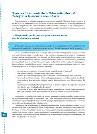 14
Puertas de entrada de la Educación Sexual
Integral a la escuela secundaria
Cuando pensamos en cuáles son los aspectos relevantes para abordar la Educación Sexual Integral en la
escuela,las prácticas y experiencias nos indican que no hay una receta para hacerlo.Sin embargo,el análisis de
experiencias significativas nos permite identificar posibles recorridos y estrategias. En este sentido, presenta-
mos algunas reflexiones y sugerencias que pueden ayudar a que cada institución encuentre sus caminos para
iniciar,desarrollar,potenciar y/o fortalecer el trabajo de la ESI.
1. Empezando por lo que nos pasa como docentes
con la educación sexual
“¿Para qué les vamos a enseñar educación sexual, si ellos de sexualidad ya saben todo...? Entre Internet, los
video-juegos,la tele y los SMS… saben mucho más que nosotros...”(Patricia,docente de 1º año de Secundaria).
Cuando como docentes pensamos en trabajar la Educación Sexual Integral en la escuela, es posible
que surjan distintas ideas —como la citada—, que muchas veces adquieren el rango de certezas que
impiden trabajar sobre la temática. No obstante, por debajo de estas se ocultan temores basados en
creencias, estereotipos, tabúes, prejuicios y modelos sobre la sexualidad y la educación sexual, que fuimos
incorporando a lo largo de nuestra historia personal,por medio de las tradiciones culturales,sociales y esco-
lares que hemos transitado. Estos temores pueden generar inquietudes vinculadas a nuestro rol como
docentes, y se traducen en preguntas como las siguientes:
• ¿Con qué saberes necesitamos contar para brindar educación sexual en la escuela?
• ¿Qué necesitan saber los chicos y las chicas sobre educación sexual?
• ¿Tenemos que hacernos cargo todas y todos los docentes,o sólo los de algunas áreas curriculares?
• ¿Cómo podemos fortalecer nuestro rol como educadoras y educadores en el campo de la sexualidad?
• ¿Cómo podemos llegar a acuerdos básicos si los y las docentes tenemos ideas diferentes acerca del
tema?
• Si hablamos de sexualidad, ¿estaremos promoviendo un ejercicio temprano de las prácticas sexuales?
¿Qué dirán los padres/madres/familias al respecto?
• En el abordaje de la Educación Sexual Integral, ¿sólo se trata de brindar información y conocimientos?
¿Qué papel tienen los saberes previos sobre la sexualidad? ¿Cómo influye la actitud docente?
Las preguntas son muchas y complejas,y no admiten respuestas cerradas sino más bien requieren revisar
los propios supuestos y ampliar las perspectivas.Estos y otros interrogantes reclaman ser analizados y exigen
una reflexión en profundidad,en lo personal y junto a colegas.Ello nos permitirá arribar a saberes y posiciones
construidos,acordados y sostenidos colectivamente.
Consideramos que la mejor manera de abordar estos interrogantes,temores,prejuicios y modelos es a tra-
vés del diálogo entre adultos;poner en común estas cuestiones y discutirlas,teniendo en cuenta que los cam-
bios llevan su tiempo.Para esto,es necesario que en la escuela se habiliten espacios de debate y reflexión entre
adultos.Tanto en estos espacios como en los destinados a la capacitación docente,no es suficiente contar con
ciertos saberes, sino también desarrollar la capacidad de acompañamiento, de reconocimiento y respeto del
otro u otra,de cuidar y de escuchar.
CUAD prelis:Layout 1 13/4/10 13:03 Página 14
 