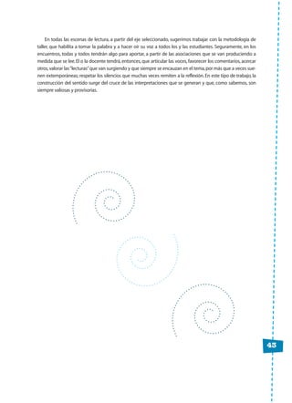 43
En todas las escenas de lectura, a partir del eje seleccionado, sugerimos trabajar con la metodología de
taller, que habilita a tomar la palabra y a hacer oír su voz a todos los y las estudiantes. Seguramente, en los
encuentros, todas y todos tendrán algo para aportar, a partir de las asociaciones que se van produciendo a
medida que se lee.El o la docente tendrá, entonces, que articular las voces, favorecer los comentarios, acercar
otros,valorar las“lecturas”que van surgiendo y que siempre se encauzan en el tema,por más que a veces sue-
nen extemporáneas; respetar los silencios que muchas veces remiten a la reflexión. En este tipo de trabajo, la
construcción del sentido surge del cruce de las interpretaciones que se generan y que, como sabemos, son
siempre valiosas y provisorias.
 